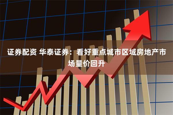 证券配资 华泰证券：看好重点城市区域房地产市场量价回升