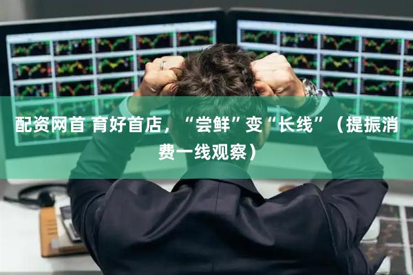 配资网首 育好首店，“尝鲜”变“长线”（提振消费一线观察）