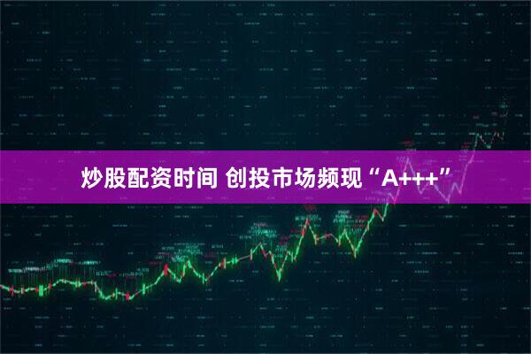 炒股配资时间 创投市场频现“A+++”
