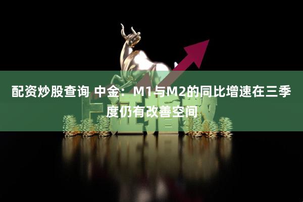 配资炒股查询 中金：M1与M2的同比增速在三季度仍有改善空间