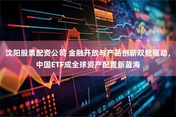 沈阳股票配资公司 金融开放与产品创新双轮驱动，中国ETF成全球资产配置新蓝海