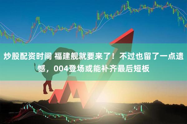 炒股配资时间 福建舰就要来了！不过也留了一点遗憾，004登场或能补齐最后短板