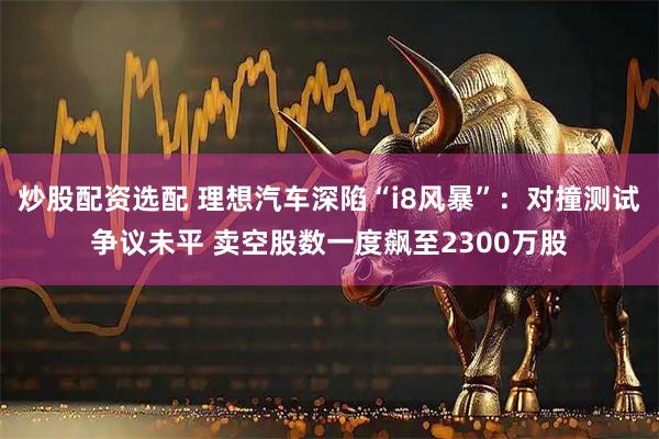 炒股配资选配 理想汽车深陷“i8风暴”：对撞测试争议未平 卖空股数一度飙至2300万股