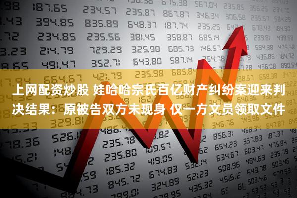 上网配资炒股 娃哈哈宗氏百亿财产纠纷案迎来判决结果：原被告双方未现身 仅一方文员领取文件