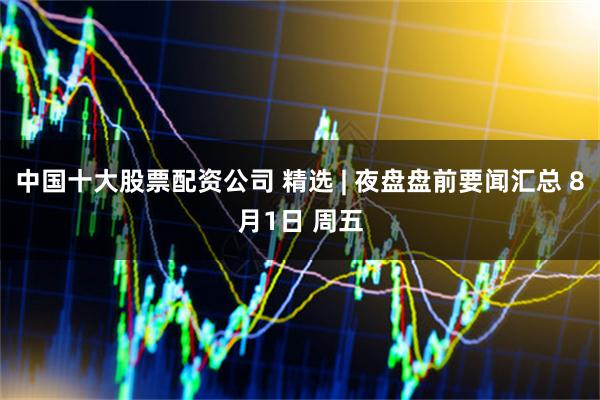 中国十大股票配资公司 精选 | 夜盘盘前要闻汇总 8月1日 周五