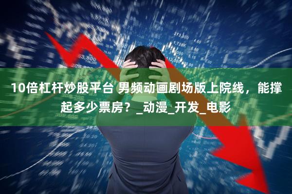 10倍杠杆炒股平台 男频动画剧场版上院线，能撑起多少票房？_动漫_开发_电影