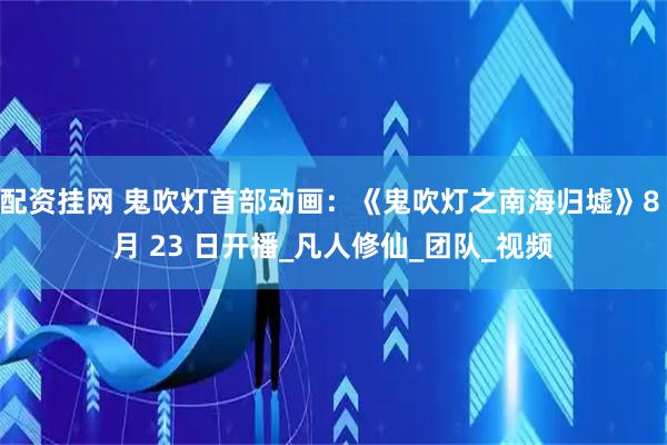 配资挂网 鬼吹灯首部动画：《鬼吹灯之南海归墟》8 月 23 日开播_凡人修仙_团队_视频