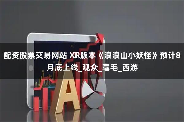 配资股票交易网站 XR版本《浪浪山小妖怪》预计8月底上线_观众_毫毛_西游