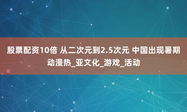 股票配资10倍 从二次元到2.5次元 中国出现暑期动漫热_亚文化_游戏_活动