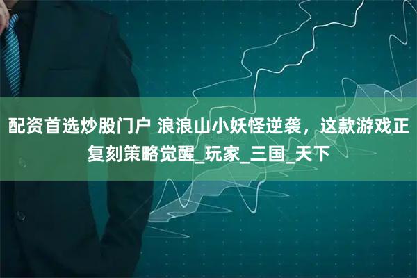 配资首选炒股门户 浪浪山小妖怪逆袭，这款游戏正复刻策略觉醒_玩家_三国_天下