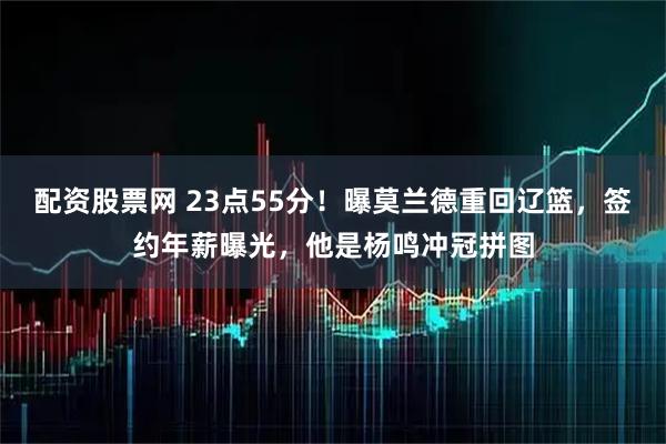 配资股票网 23点55分！曝莫兰德重回辽篮，签约年薪曝光，他是杨鸣冲冠拼图