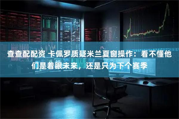 查查配配资 卡佩罗质疑米兰夏窗操作：看不懂他们是着眼未来，还是只为下个赛季