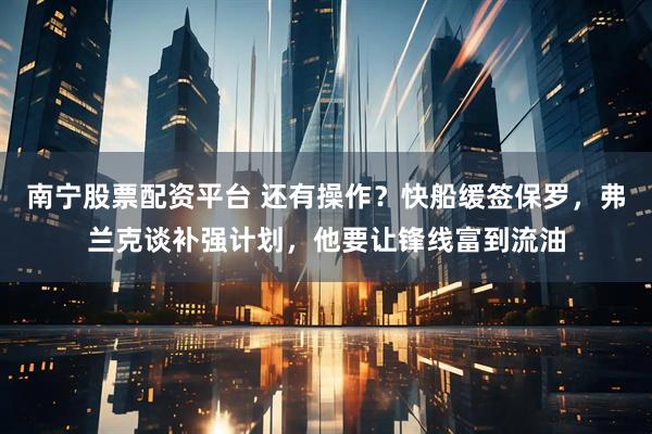 南宁股票配资平台 还有操作？快船缓签保罗，弗兰克谈补强计划，他要让锋线富到流油