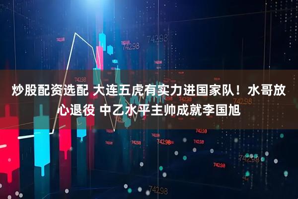 炒股配资选配 大连五虎有实力进国家队！水哥放心退役 中乙水平主帅成就李国旭